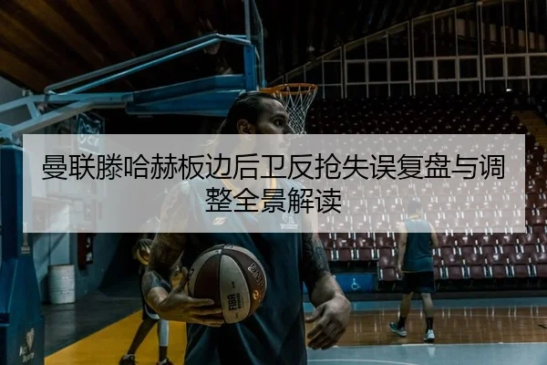 曼联滕哈赫板边后卫反抢失误复盘与调整全景解读