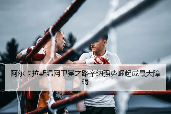 阿尔卡拉斯温网卫冕之路辛纳强势崛起成最大障碍